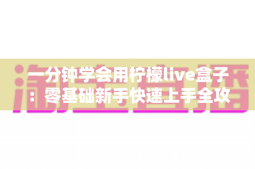 一分钟学会用柠檬live盒子:零基础新手快速上手全攻略,轻松玩转直播新体验 一分钟学会用柠檬live盒子:零基础新手快速上手全攻略,轻松玩转直播新体验