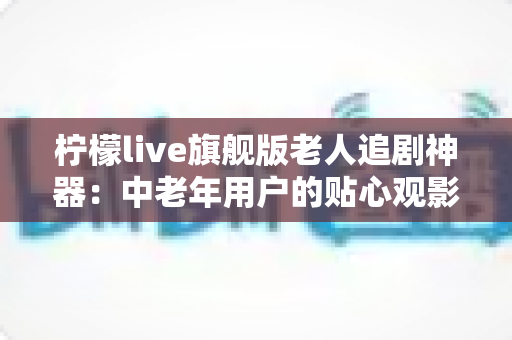 柠檬live旗舰版老人追剧神器：中老年用户的贴心观影伴侣全解析