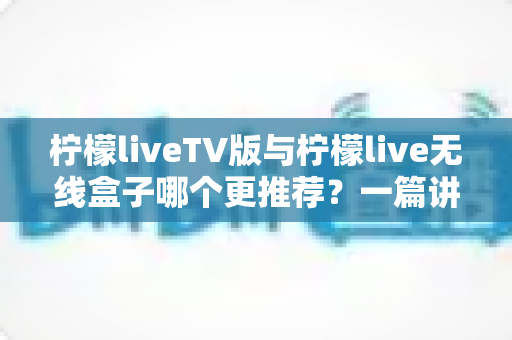 柠檬liveTV版与柠檬live无线盒子哪个更推荐？一篇讲透差异与选购建议