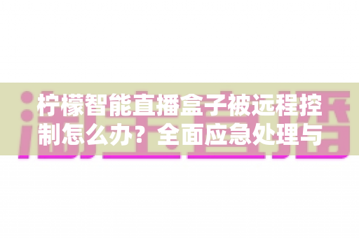 柠檬智能直播盒子被远程控制怎么办?全面应急处理与安全防护实战指南 柠檬智能直播盒子被远程控制怎么办?全面应急处理与安全防护实战指南