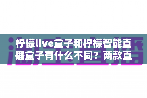 柠檬live盒子和柠檬智能直播盒子有什么不同？两款直播设备全方位对比与选购指南