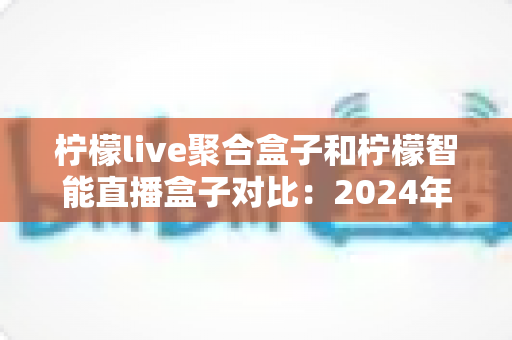 柠檬live聚合盒子和柠檬智能直播盒子对比：2024年最全选购指南，帮你找到最适合的直播神器