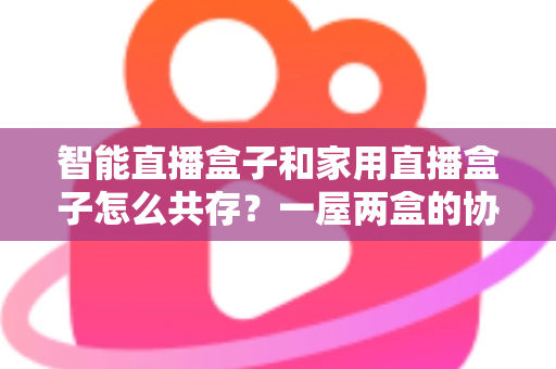 智能直播盒子和家用直播盒子怎么共存?一屋两盒的协同使用全攻略 智能直播盒子和家用直播盒子怎么共存?一屋两盒的协同使用全攻略