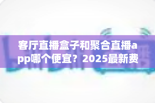 客厅直播盒子和聚合直播app哪个便宜？2025最新费用对比与省钱选购攻略