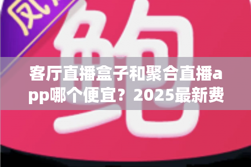 客厅直播盒子和聚合直播app哪个便宜？2025最新费用对比与省钱选购攻略