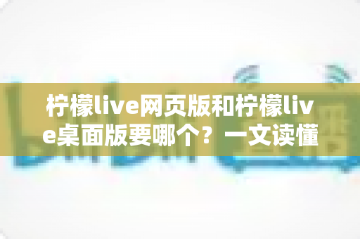 柠檬live网页版和柠檬live桌面版要哪个？一文读懂两者差异，选对版本看播更畅快