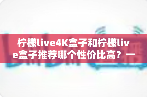 柠檬live4K盒子和柠檬live盒子推荐哪个性价比高?一篇看懂两款电视盒子的真实差异与选购指南 柠檬live4K盒子和柠檬live盒子推荐哪个性价比高?一篇看懂两款电视盒子的真实差异与选购指南