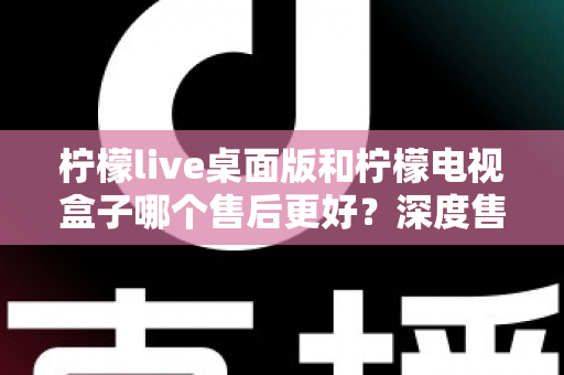 柠檬live桌面版和柠檬电视盒子哪个售后更好?深度售后对比与选购避坑指南 柠檬live桌面版和柠檬电视盒子哪个售后更好?深度售后对比与选购避坑指南