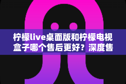 柠檬live桌面版和柠檬电视盒子哪个售后更好?深度售后对比与选购避坑指南 柠檬live桌面版和柠檬电视盒子哪个售后更好?深度售后对比与选购避坑指南
