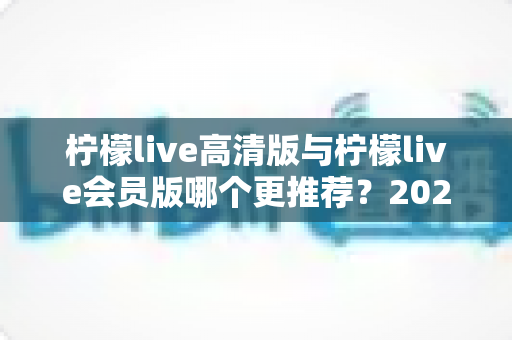 柠檬live高清版与柠檬live会员版哪个更推荐?2025年最新版本选择全攻略与深度对比解析 柠檬live高清版与柠檬live会员版哪个更推荐?2025年最新版本选择全攻略与深度对比解析