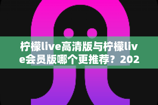 柠檬live高清版与柠檬live会员版哪个更推荐?2025年最新版本选择全攻略与深度对比解析 柠檬live高清版与柠檬live会员版哪个更推荐?2025年最新版本选择全攻略与深度对比解析
