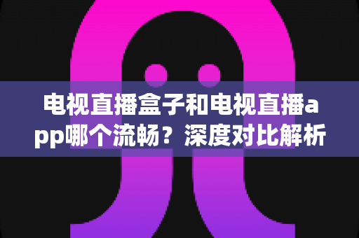 电视直播盒子和电视直播app哪个流畅?深度对比解析帮你找到最流畅的观赛方案 电视直播盒子和电视直播app哪个流畅?深度对比解析帮你找到最流畅的观赛方案