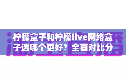 柠檬盒子和柠檬live网络盒子选哪个更好？全面对比分析与选购指南帮你做出明智决定