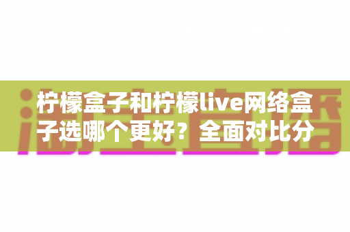 柠檬盒子和柠檬live网络盒子选哪个更好？全面对比分析与选购指南帮你做出明智决定