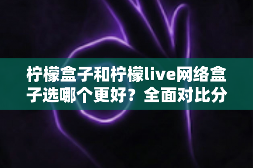 柠檬盒子和柠檬live网络盒子选哪个更好？全面对比分析与选购指南帮你做出明智决定