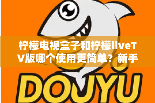 柠檬电视盒子和柠檬liveTV版哪个使用更简单？新手小白也能秒懂的全方位对比指南