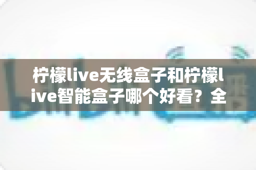 柠檬live无线盒子和柠檬live智能盒子哪个好看?全面外观设计对比评测帮你选 柠檬live无线盒子和柠檬live智能盒子哪个好看?全面外观设计对比评测帮你选