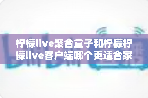 柠檬live聚合盒子和柠檬柠檬live客户端哪个更适合家用?家庭观影设备选购全攻略 柠檬live聚合盒子和柠檬柠檬live客户端哪个更适合家用?家庭观影设备选购全攻略