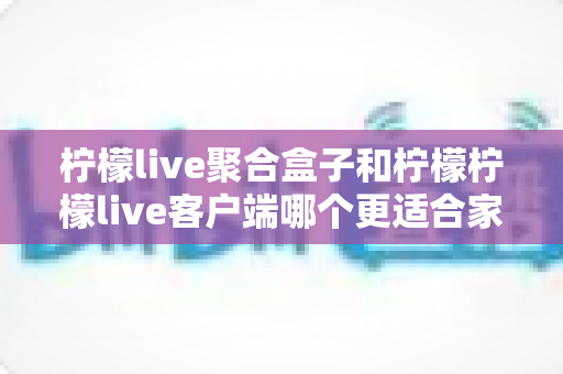 柠檬live聚合盒子和柠檬柠檬live客户端哪个更适合家用？家庭观影设备选购全攻略