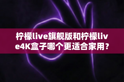柠檬live旗舰版和柠檬live4K盒子哪个更适合家用？2025最新选购对比全攻略