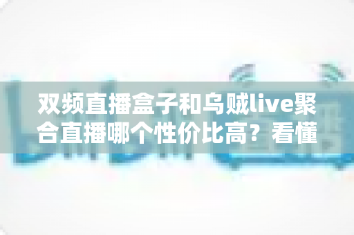 双频直播盒子和乌贼live聚合直播哪个性价比高？看懂这5大维度再花钱才不亏