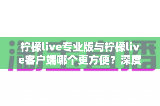 柠檬live专业版与柠檬live客户端哪个更方便？深度评测助你选出最适合的直播工具