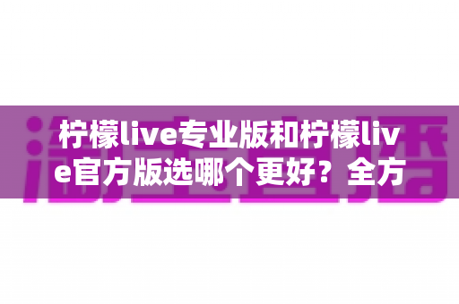 柠檬live专业版和柠檬live官方版选哪个更好？全方位对比分析助你轻松做决定