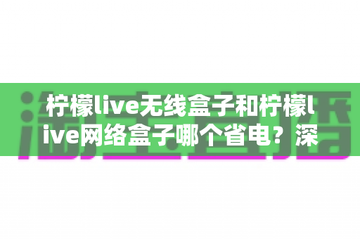 柠檬live无线盒子和柠檬live网络盒子哪个省电?深度解析功耗差异与省电选购全攻略 柠檬live无线盒子和柠檬live网络盒子哪个省电?深度解析功耗差异与省电选购全攻略