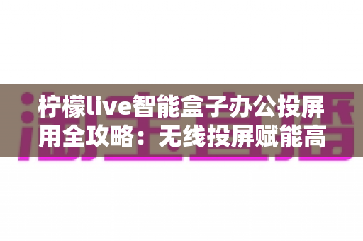 柠檬live智能盒子办公投屏用全攻略:无线投屏赋能高效智能办公新体验 柠檬live智能盒子办公投屏用全攻略:无线投屏赋能高效智能办公新体验