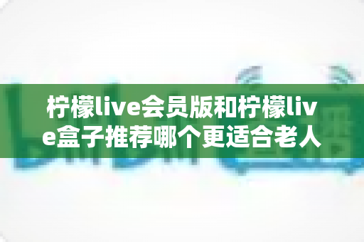 柠檬live会员版和柠檬live盒子推荐哪个更适合老人用？一文读懂老年家庭最优选择
