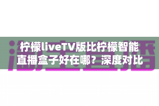柠檬liveTV版比柠檬智能直播盒子好在哪?深度对比解析帮你选对大屏观影方案 柠檬liveTV版比柠檬智能直播盒子好在哪?深度对比解析帮你选对大屏观影方案