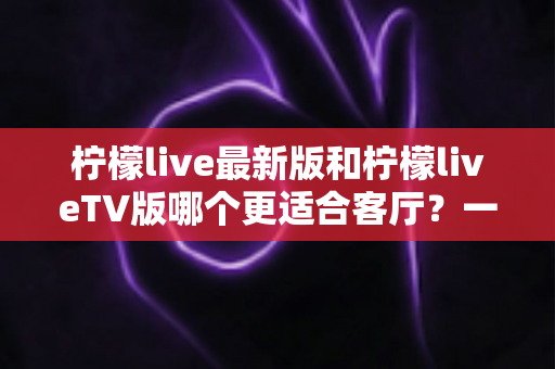 柠檬live最新版和柠檬liveTV版哪个更适合客厅?一份值得收藏的大屏观影选择指南 柠檬live最新版和柠檬liveTV版哪个更适合客厅?一份值得收藏的大屏观影选择指南