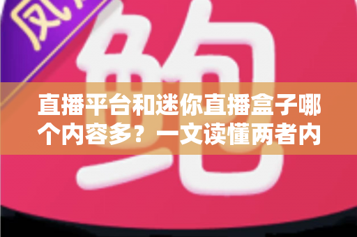 直播平台和迷你直播盒子哪个内容多？一文读懂两者内容差异与选择指南