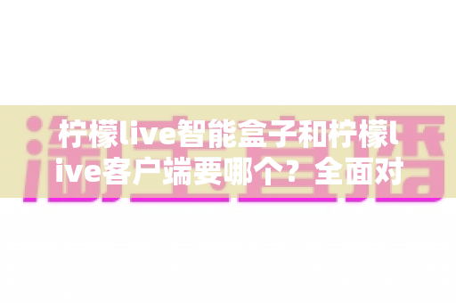 柠檬live智能盒子和柠檬live客户端要哪个?全面对比分析与选购指南帮你轻松决策 柠檬live智能盒子和柠檬live客户端要哪个?全面对比分析与选购指南帮你轻松决策