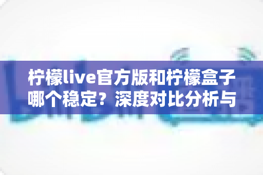 柠檬live官方版和柠檬盒子哪个稳定？深度对比分析与实用选择指南
