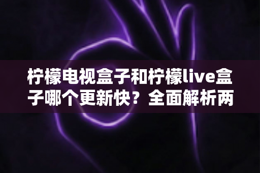柠檬电视盒子和柠檬live盒子哪个更新快？全面解析两大盒子的更新速度与选购指南