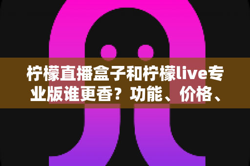 柠檬直播盒子和柠檬live专业版谁更香？功能、价格、适用人群一站式深度对比评测