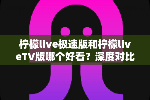 柠檬live极速版和柠檬liveTV版哪个好看?深度对比解析,帮你选出最适合的观看版本 柠檬live极速版和柠檬liveTV版哪个好看?深度对比解析,帮你选出最适合的观看版本