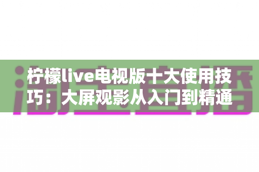柠檬live电视版十大使用技巧:大屏观影从入门到精通的完整攻略 柠檬live电视版十大使用技巧:大屏观影从入门到精通的完整攻略