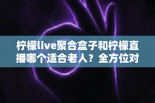 柠檬live聚合盒子和柠檬直播哪个适合老人？全方位对比分析，帮长辈选对看电视的好帮手