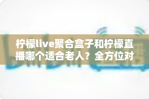 柠檬live聚合盒子和柠檬直播哪个适合老人？全方位对比分析，帮长辈选对看电视的好帮手