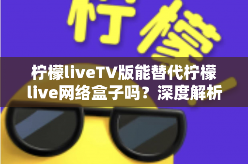 柠檬liveTV版能替代柠檬live网络盒子吗？深度解析两种观影方案的差异与选择指南