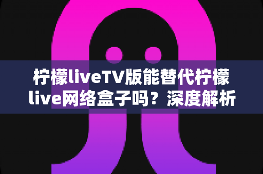 柠檬liveTV版能替代柠檬live网络盒子吗？深度解析两种观影方案的差异与选择指南