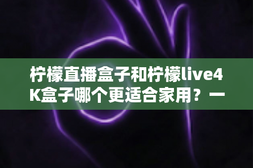 柠檬直播盒子和柠檬live4K盒子哪个更适合家用？一文看懂家庭电视盒子选购全攻略