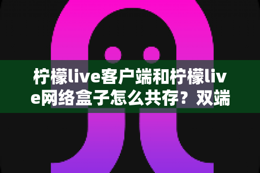 柠檬live客户端和柠檬live网络盒子怎么共存?双端安装与使用全攻略 柠檬live客户端和柠檬live网络盒子怎么共存?双端安装与使用全攻略