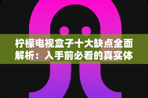柠檬电视盒子十大缺点全面解析:入手前必看的真实体验与避坑指南 柠檬电视盒子十大缺点全面解析:入手前必看的真实体验与避坑指南