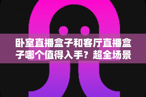 卧室直播盒子和客厅直播盒子哪个值得入手?超全场景化选购攻略一次讲透,帮你把钱花在刀刃上 卧室直播盒子和客厅直播盒子哪个值得入手?超全场景化选购攻略一次讲透,帮你把钱花在刀刃上