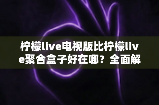柠檬live电视版比柠檬live聚合盒子好在哪?全面解析两大版本的核心差异与选购指南 柠檬live电视版比柠檬live聚合盒子好在哪?全面解析两大版本的核心差异与选购指南
