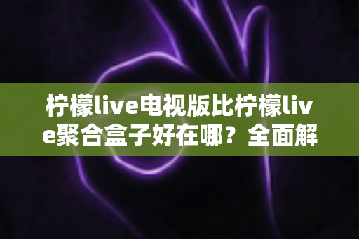 柠檬live电视版比柠檬live聚合盒子好在哪?全面解析两大版本的核心差异与选购指南 柠檬live电视版比柠檬live聚合盒子好在哪?全面解析两大版本的核心差异与选购指南