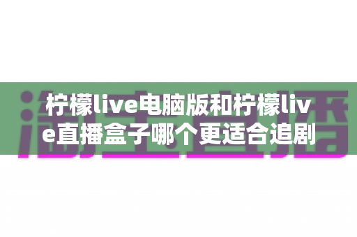 柠檬live电脑版和柠檬live直播盒子哪个更适合追剧?深度对比解析帮你选出理想追剧方案 柠檬live电脑版和柠檬live直播盒子哪个更适合追剧?深度对比解析帮你选出理想追剧方案